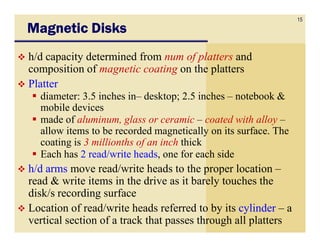 15
Magnetic Disks
h/d capacity determined from num of platters and
composition of magnetic coating on the platters
Platter
  diameter: 3.5 inches in– desktop; 2.5 inches – notebook &
  mobile devices
  made of aluminum, glass or ceramic – coated with alloy –
  allow items to be recorded magnetically on its surface. The
  coating is 3 millionths of an inch thick
  Each has 2 read/write heads, one for each side
h/d arms move read/write heads to the proper location –
read & write items in the drive as it barely touches the
disk/s recording surface
Location of read/write heads referred to by its cylinder – a
vertical section of a track that passes through all platters
 