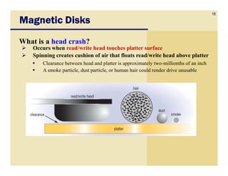 18
Magnetic Disks
What is a head crash?
    Occurs when read/write head touches platter surface
    Spinning creates cushion of air that floats read/write head above platter
        Clearance between head and platter is approximately two-millionths of an inch
        A smoke particle, dust particle, or human hair could render drive unusable
 