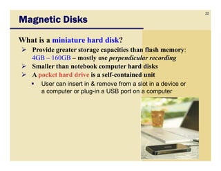 22
Magnetic Disks
What is a miniature hard disk?
   Provide greater storage capacities than flash memory:
   4GB – 160GB – mostly use perpendicular recording
   Smaller than notebook computer hard disks
   A pocket hard drive is a self-contained unit
      User can insert in & remove from a slot in a device or
      a computer or plug-in a USB port on a computer
 