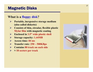 27
Magnetic Disks
What is a floppy disk?
    Portable, inexpensive storage medium
    (also called diskette)
    Consists of thin, circular, flexible plastic
    Mylar film with magnetic coating
    Enclosed in 3.5” wide plastic shell
    Storage capacity: 1.44MB
    Access time: 84 ms
    Transfer rate: 250 – 500KBps
    Contains 80 track on each side
    ≈ 18 sectors per track
 