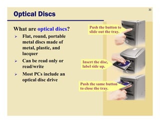 30
Optical Discs
                                Push the button to
What are optical discs?         slide out the tray.
   Flat, round, portable
   metal discs made of
   metal, plastic, and
   lacquer
   Can be read only or      Insert the disc,
   read/write               label side up.
   Most PCs include an
   optical disc drive
                           Push the same button
                           to close the tray.
 