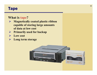 43
Tape
What is tape?
   Magnetically coated plastic ribbon
   capable of storing large amounts
   of data at low cost
   Primarily used for backup
   Low cost
   Long term storage
 