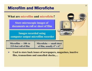 51
Microfilm and Microfiche
What are microfilm and microfiche?

     Store microscopic images of
   documents on roll or sheet of film

       Images recorded using
  computer output microfilm recorder

 Microfilm — 100- to     Microfiche — small sheet
 215-foot roll of film    of film, usually 4” × 6”

   Used to store back issues of newspapers, magazines, inactive
   files, transactions and cancelled checks,…
 