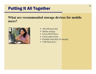 55
Putting It All Together

What are recommended storage devices for mobile
users?

                     100 GB hard disk
                     Online storage
                     CD or DVD drive
                     Card reader/writer
                     Portable hard disk for backup
                     USB flash drive
 
