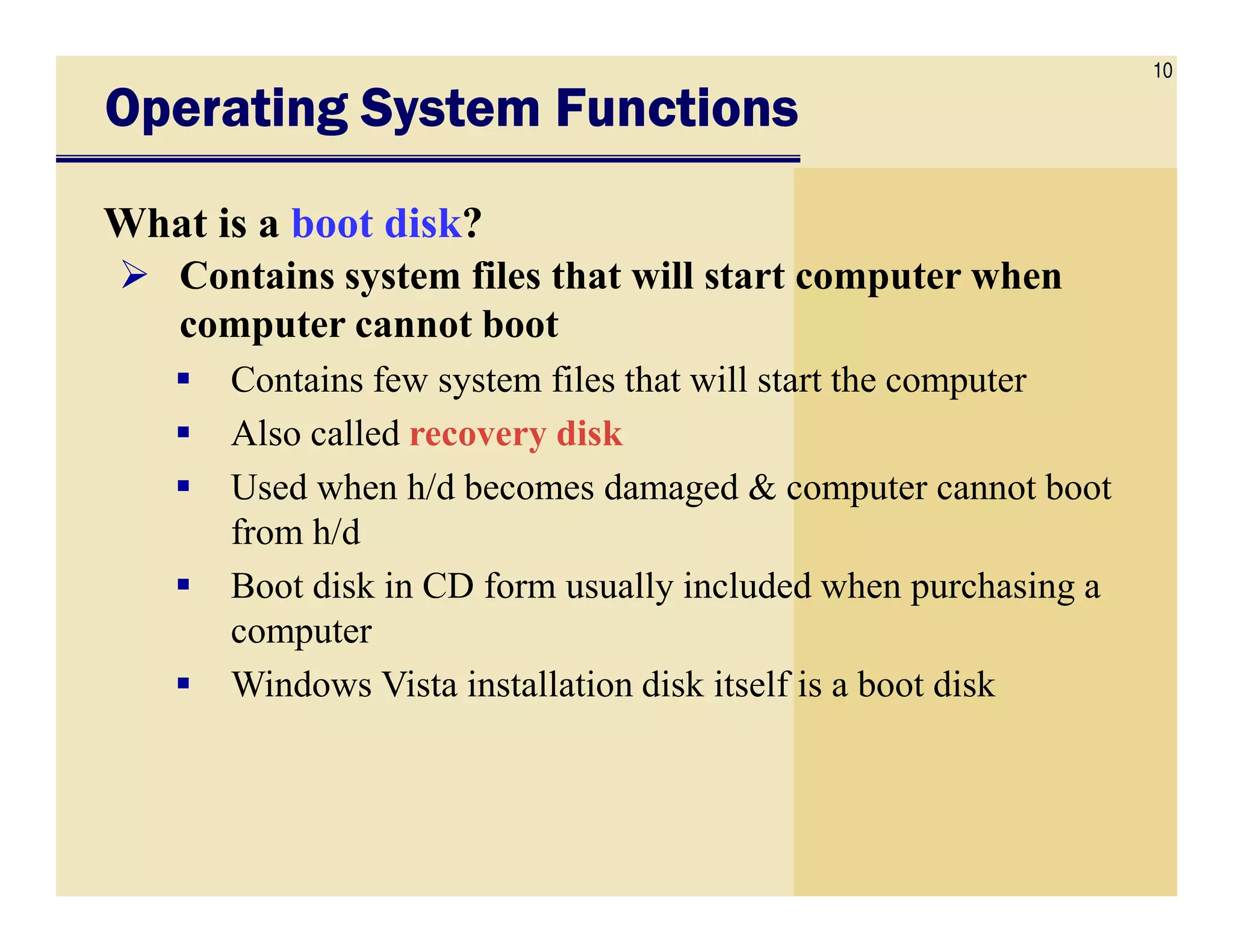 10
Operating System FunctionsOperating System FunctionsOperating System FunctionsOperating System Functions
What is a boot disk?
Contains system files that will start computer when
computer cannot boot
Contains few system files that will start the computer
Also called recovery disk
Used when h/d becomes damaged & computer cannot bootUsed when h/d becomes damaged & computer cannot boot
from h/d
Boot disk in CD form usually included when purchasing a
computer
Windows Vista installation disk itself is a boot disk
 