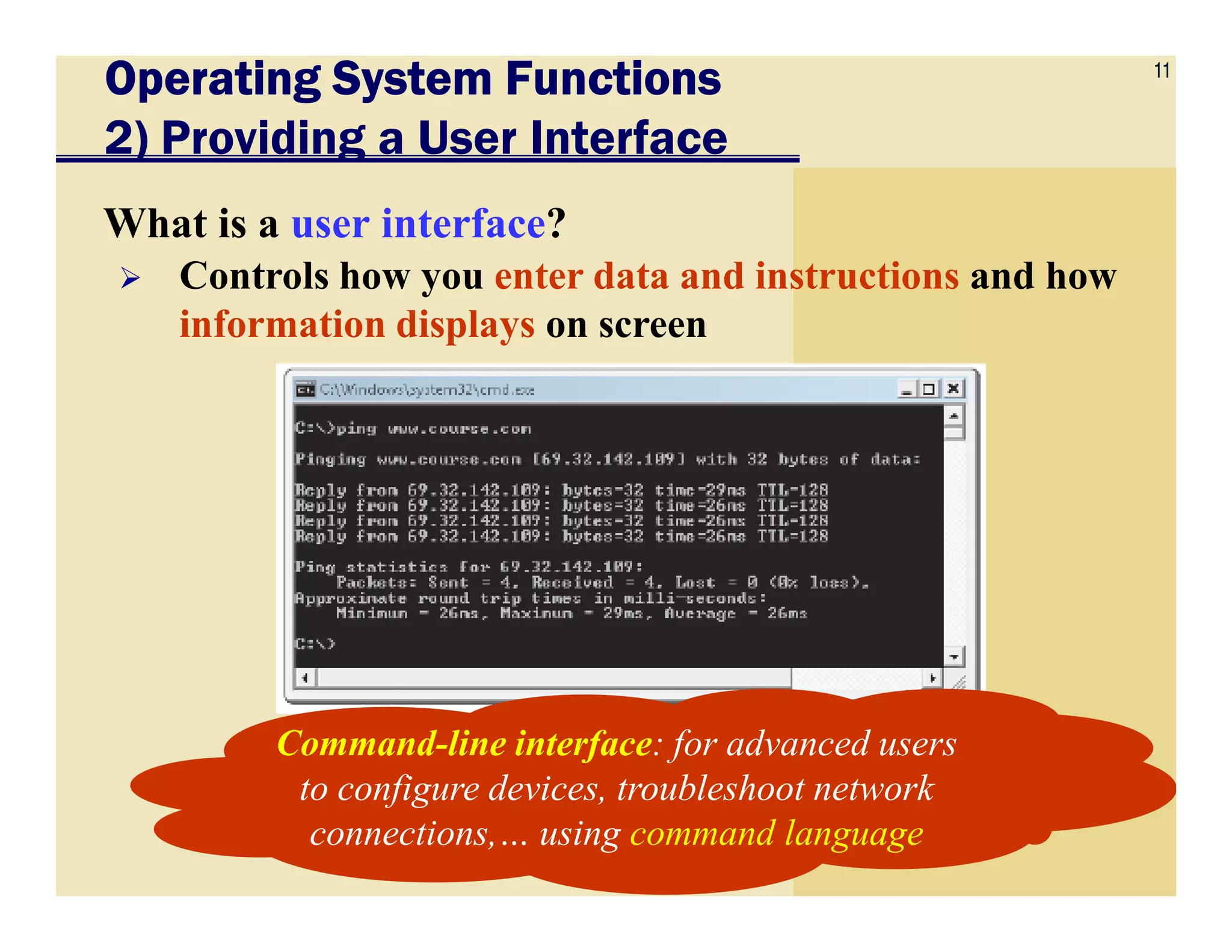 11
Operating System FunctionsOperating System FunctionsOperating System FunctionsOperating System Functions
2) Providing a User Interface
What is a user interface?
Controls how you enter data and instructions and how
information displays on screen
Command-line interface: for advanced users
to configure devices, troubleshoot network
connections,… using command language
 