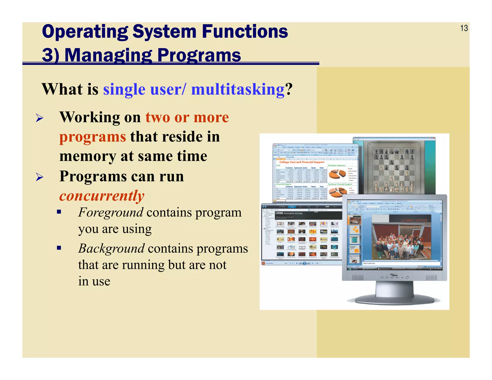 13
Operating System FunctionsOperating System FunctionsOperating System FunctionsOperating System Functions
3) Managing Programs
What is single user/ multitasking?
Working on two or more
programs that reside in
memory at same time
Programs can run
concurrently
Foreground contains program
you are using
Background contains programs
that are running but are not
in use
concurrently
 