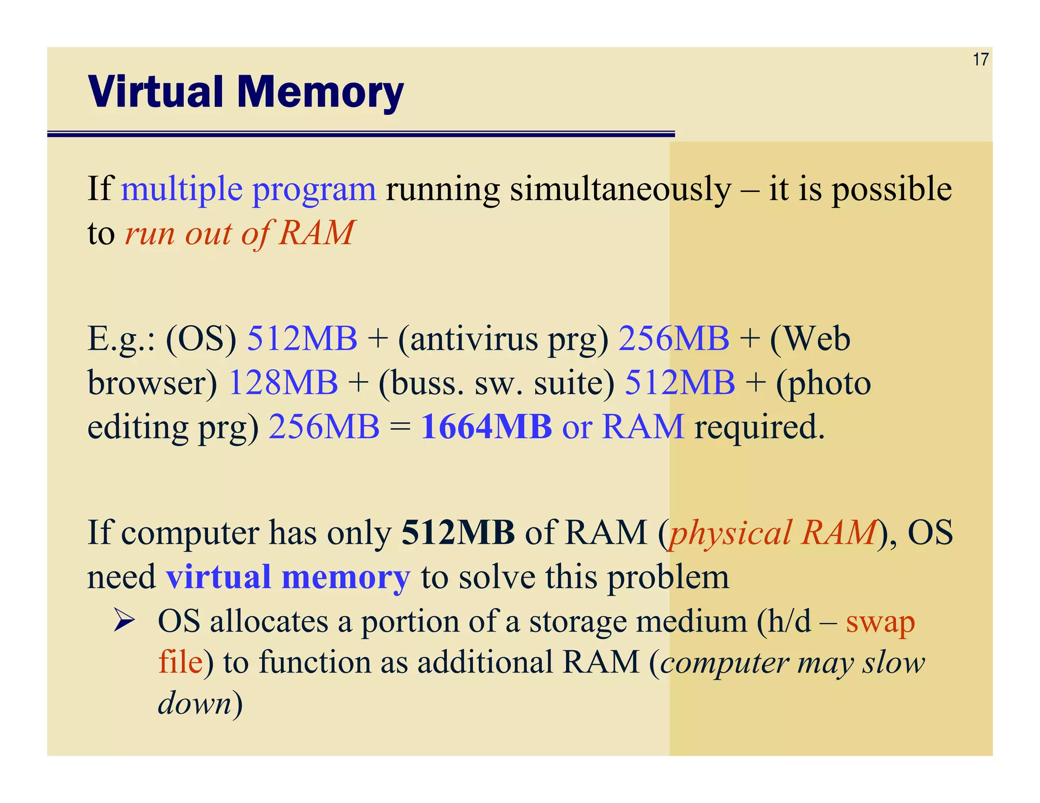 17
Virtual MemoryVirtual MemoryVirtual MemoryVirtual Memory
If multiple program running simultaneously – it is possible
to run out of RAM
E.g.: (OS) 512MB + (antivirus prg) 256MB + (Web
browser) 128MB + (buss. sw. suite) 512MB + (photobrowser) 128MB + (buss. sw. suite) 512MB + (photo
editing prg) 256MB = 1664MB or RAM required.
If computer has only 512MB of RAM (physical RAM), OS
need virtual memory to solve this problem
OS allocates a portion of a storage medium (h/d – swap
file) to function as additional RAM (computer may slow
down)
 