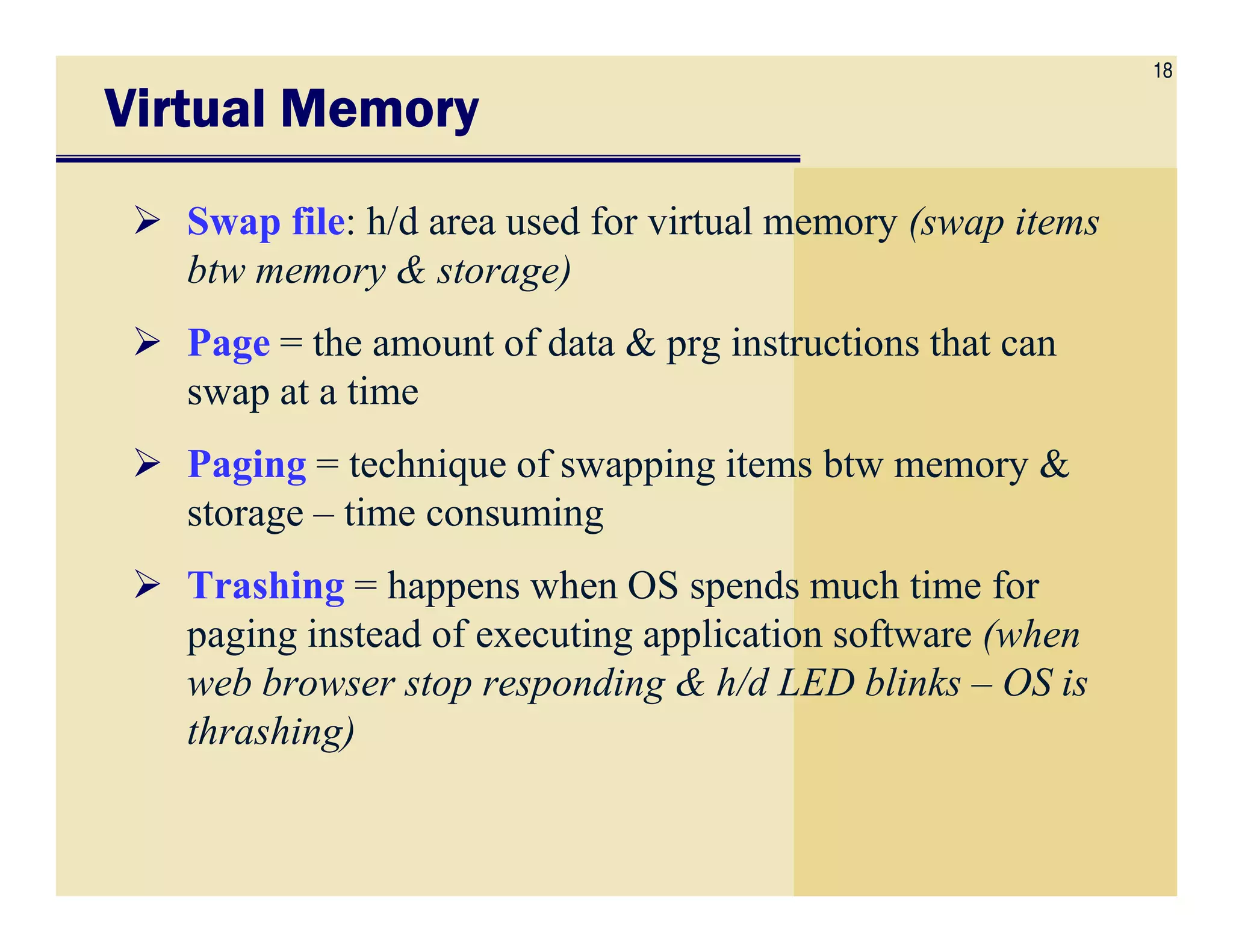 18
Virtual MemoryVirtual MemoryVirtual MemoryVirtual Memory
Swap file: h/d area used for virtual memory (swap items
btw memory & storage)
Page = the amount of data & prg instructions that can
swap at a time
Paging = technique of swapping items btw memory &Paging = technique of swapping items btw memory &
storage – time consuming
Trashing = happens when OS spends much time for
paging instead of executing application software (when
web browser stop responding & h/d LED blinks – OS is
thrashing)
 