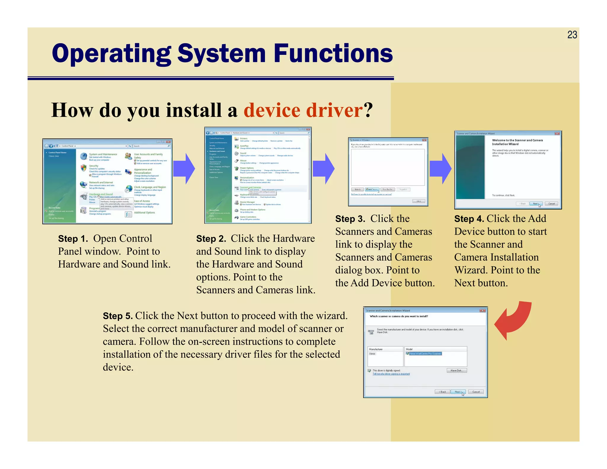 23
Operating System FunctionsOperating System FunctionsOperating System FunctionsOperating System Functions
How do you install a device driver?
Step 1. Open Control Step 2. Click the Hardware
Step 3. Click the
Scanners and Cameras
Step 4. Click the Add
Device button to start
Step 1. Open Control
Panel window. Point to
Hardware and Sound link.
Step 2. Click the Hardware
and Sound link to display
the Hardware and Sound
options. Point to the
Scanners and Cameras link.
Scanners and Cameras
link to display the
Scanners and Cameras
dialog box. Point to
the Add Device button.
Device button to start
the Scanner and
Camera Installation
Wizard. Point to the
Next button.
Step 5. Click the Next button to proceed with the wizard.
Select the correct manufacturer and model of scanner or
camera. Follow the on-screen instructions to complete
installation of the necessary driver files for the selected
device.
 