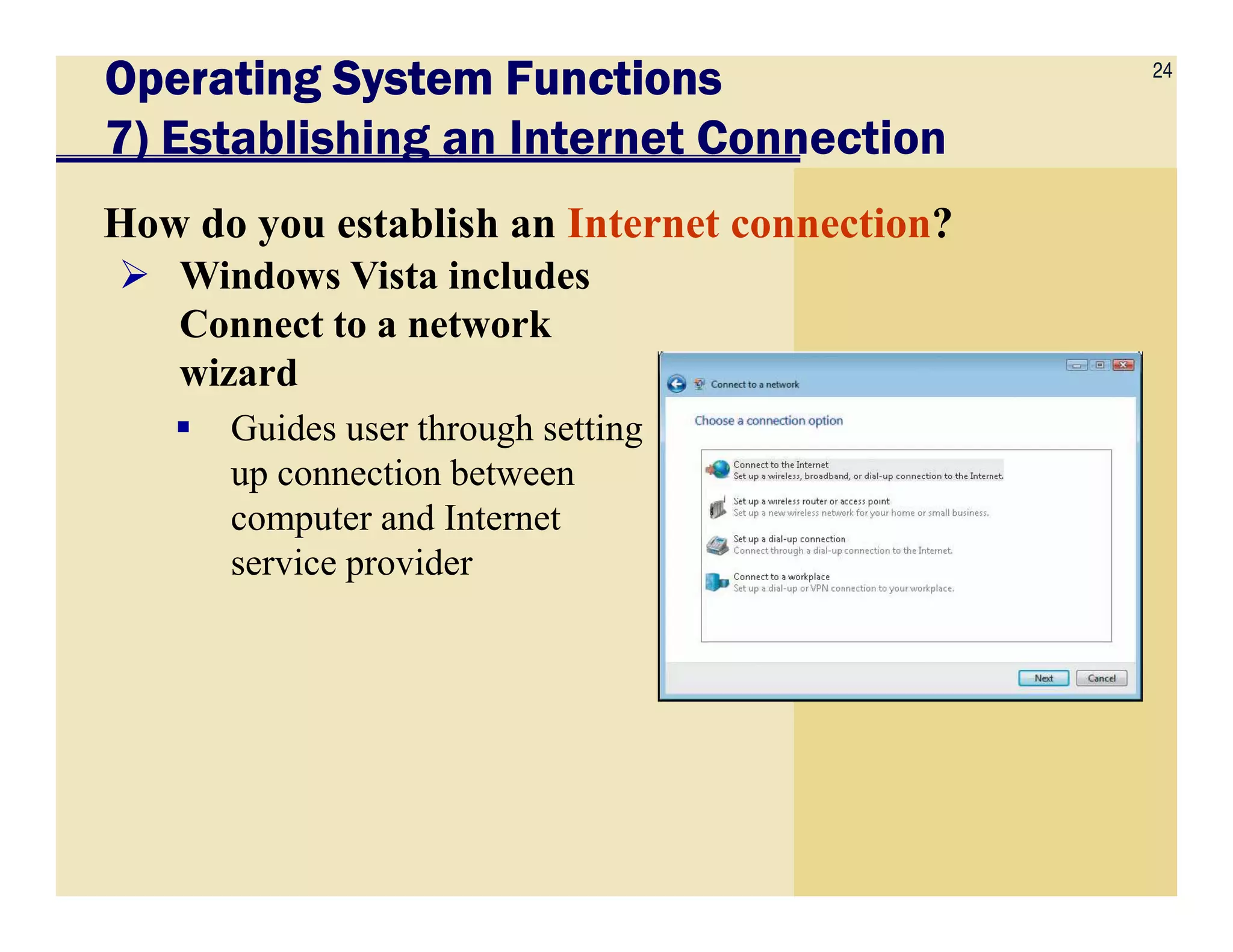 24
Operating System FunctionsOperating System FunctionsOperating System FunctionsOperating System Functions
7) Establishing an Internet Connection
How do you establish an Internet connection?
Windows Vista includes
Connect to a network
wizard
Guides user through setting
up connection betweenup connection between
computer and Internet
service provider
 