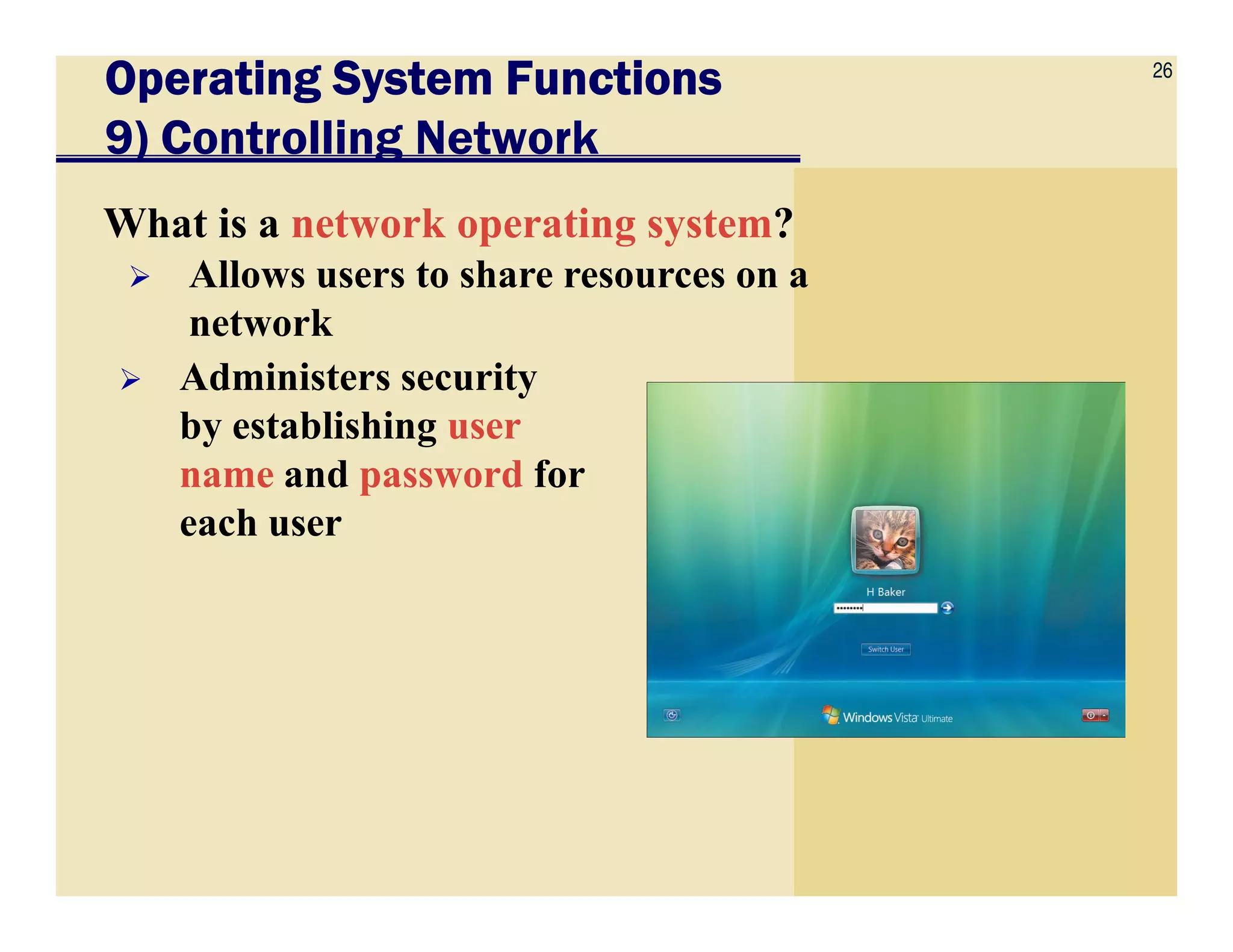 26
Operating System FunctionsOperating System FunctionsOperating System FunctionsOperating System Functions
9) Controlling Network
What is a network operating system?
Allows users to share resources on a
network
Administers security
by establishing user
name and password forname and password for
each user
 