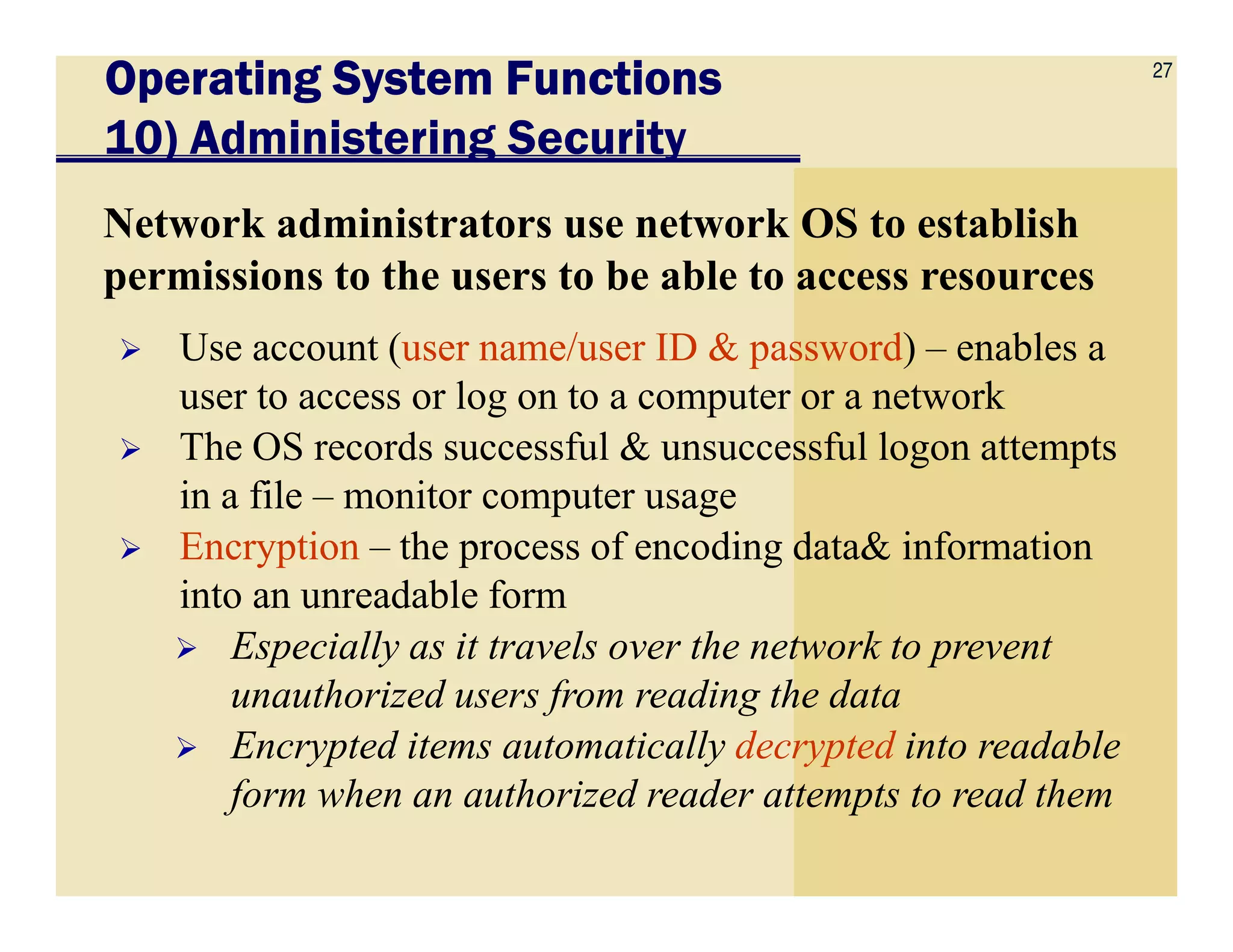 27
Operating System FunctionsOperating System FunctionsOperating System FunctionsOperating System Functions
10) Administering Security
Network administrators use network OS to establish
permissions to the users to be able to access resources
Use account (user name/user ID & password) – enables a
user to access or log on to a computer or a network
The OS records successful & unsuccessful logon attempts
in a file – monitor computer usagein a file – monitor computer usage
Encryption – the process of encoding data& information
into an unreadable form
Especially as it travels over the network to prevent
unauthorized users from reading the data
Encrypted items automatically decrypted into readable
form when an authorized reader attempts to read them
 