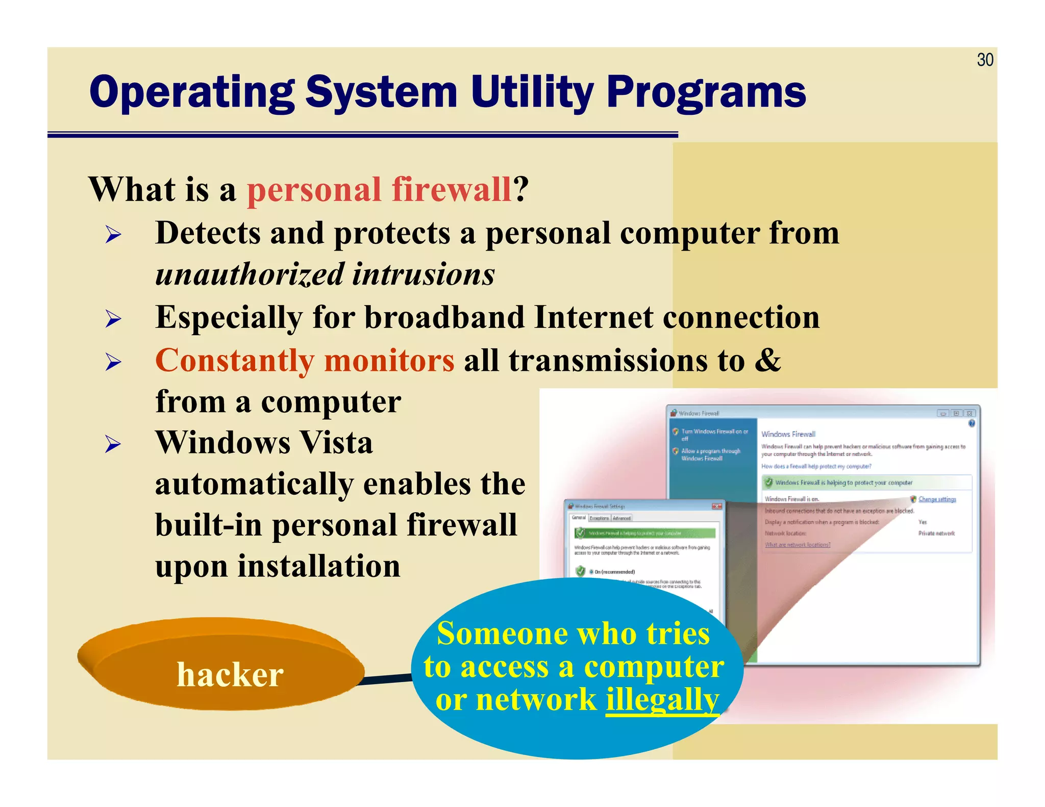 30
Operating System Utility ProgramsOperating System Utility ProgramsOperating System Utility ProgramsOperating System Utility Programs
What is a personal firewall?
Detects and protects a personal computer from
unauthorized intrusions
Especially for broadband Internet connection
Constantly monitors all transmissions to &
from a computerfrom a computer
Windows Vista
automatically enables the
built-in personal firewall
upon installation
Someone who tries
to access a computer
or network illegally
hackerhacker
 