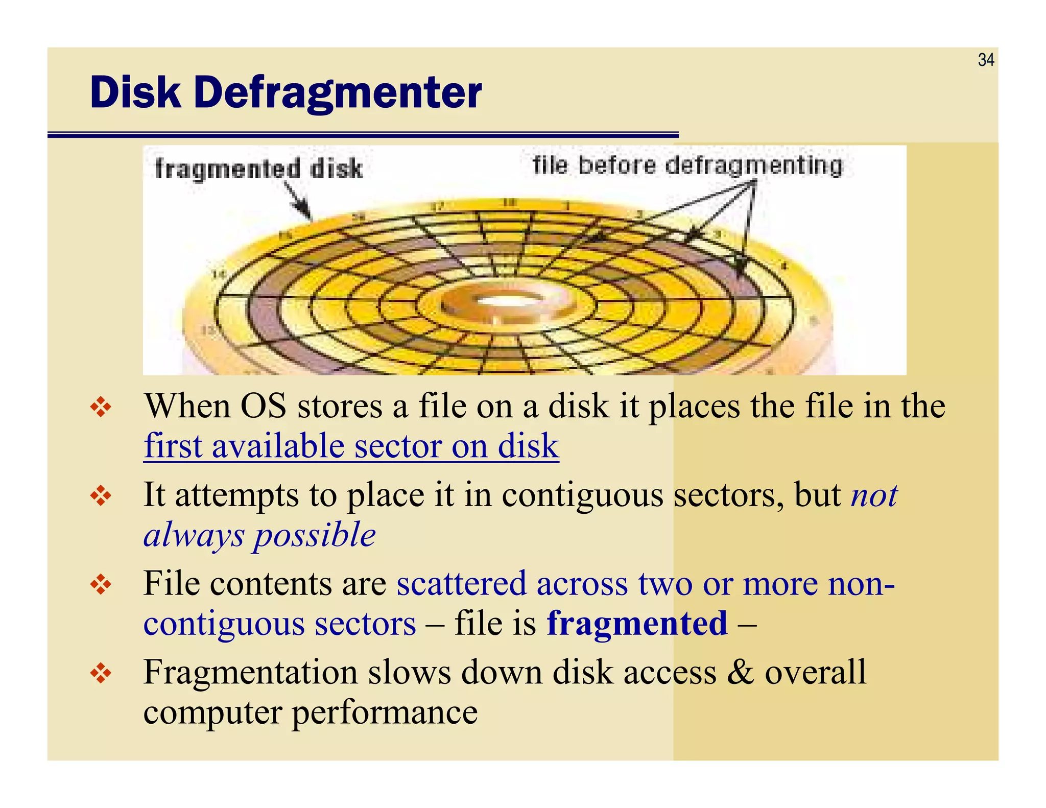 34
Disk DefragmenterDisk DefragmenterDisk DefragmenterDisk Defragmenter
When OS stores a file on a disk it places the file in theWhen OS stores a file on a disk it places the file in the
first available sector on disk
It attempts to place it in contiguous sectors, but not
always possible
File contents are scattered across two or more non-
contiguous sectors – file is fragmented –
Fragmentation slows down disk access & overall
computer performance
 