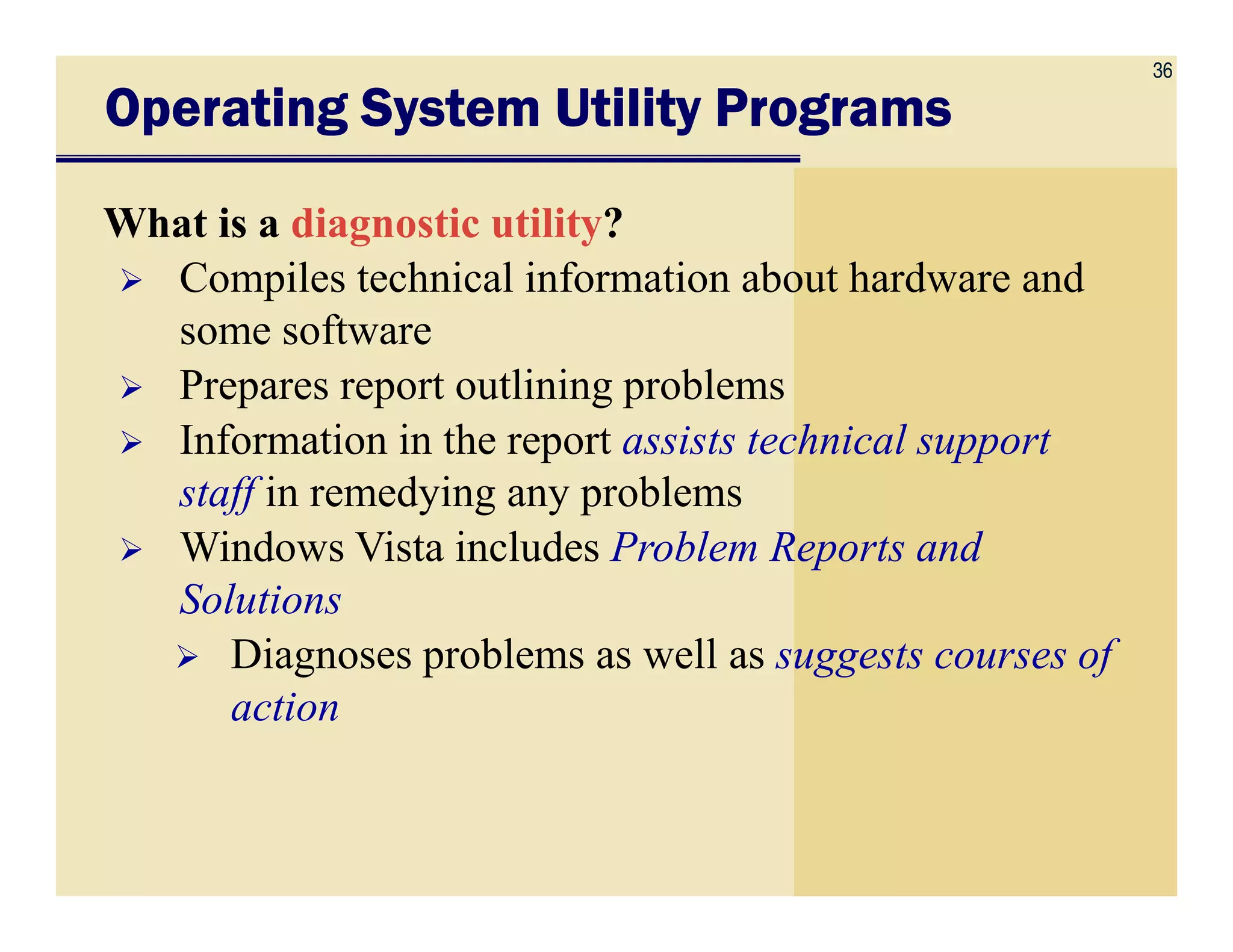 36
Operating System Utility ProgramsOperating System Utility ProgramsOperating System Utility ProgramsOperating System Utility Programs
What is a diagnostic utility?
Compiles technical information about hardware and
some software
Prepares report outlining problems
Information in the report assists technical support
staff in remedying any problemsstaff in remedying any problems
Windows Vista includes Problem Reports and
Solutions
Diagnoses problems as well as suggests courses of
action
 