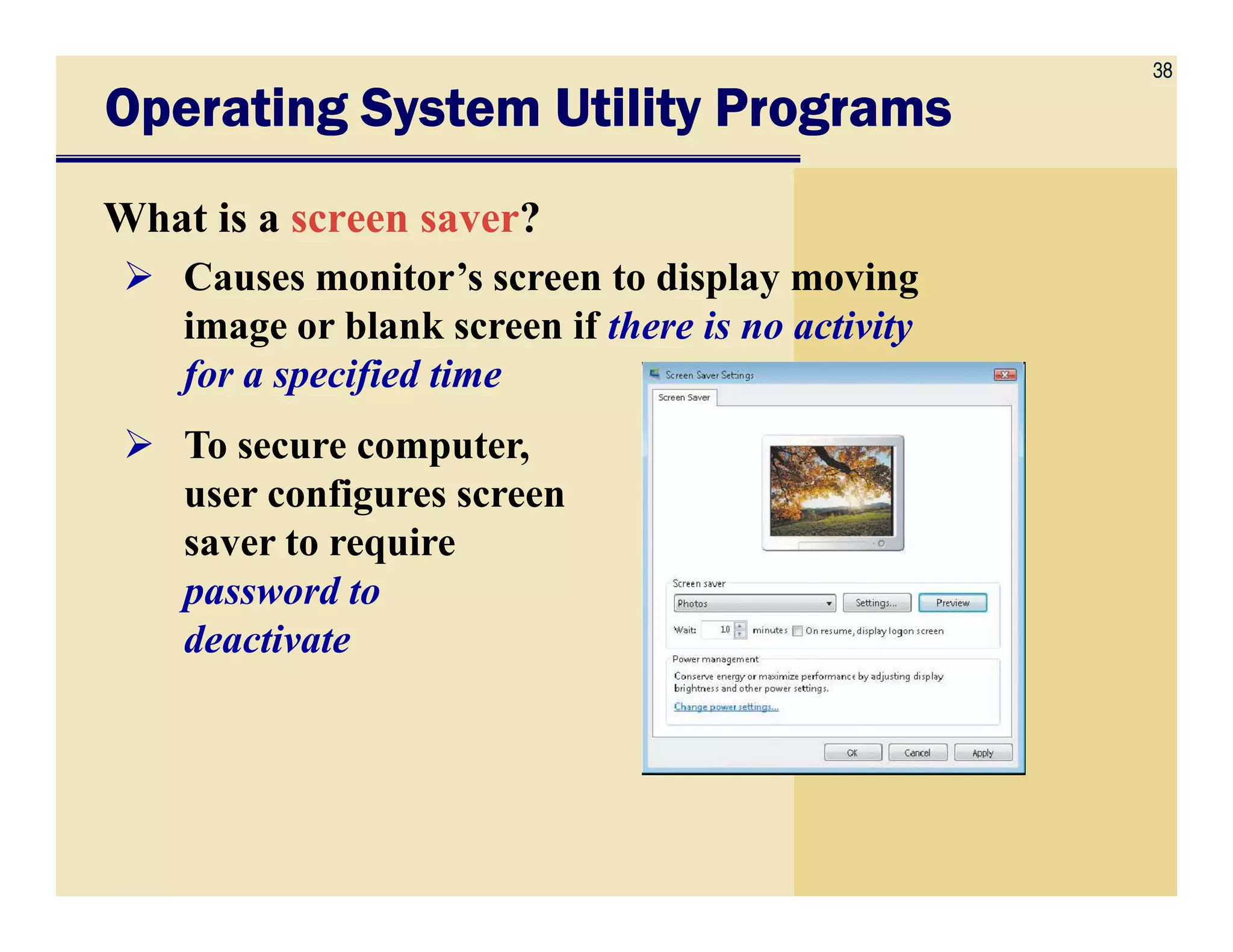 38
Operating System Utility ProgramsOperating System Utility ProgramsOperating System Utility ProgramsOperating System Utility Programs
What is a screen saver?
Causes monitor’s screen to display moving
image or blank screen if there is no activity
for a specified time
To secure computer,
user configures screenuser configures screen
saver to require
password to
deactivate
 