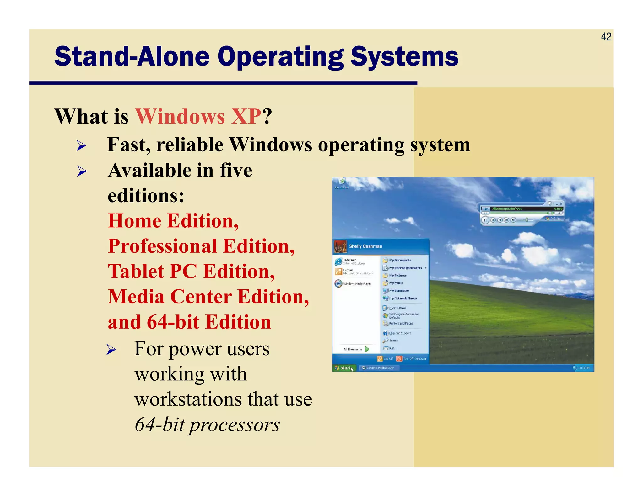 42
Fast, reliable Windows operating system
StandStandStandStand----Alone Operating SystemsAlone Operating SystemsAlone Operating SystemsAlone Operating Systems
What is Windows XP?
Available in five
editions:
Home Edition,
Professional Edition,Professional Edition,
Tablet PC Edition,
Media Center Edition,
and 64-bit Edition
For power users
working with
workstations that use
64-bit processors
 
