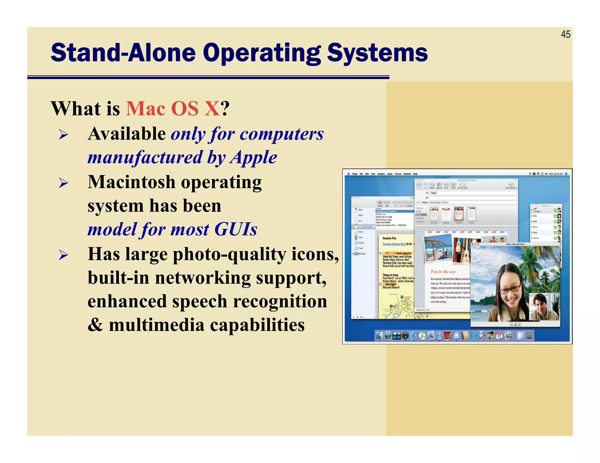 45
StandStandStandStand----Alone Operating SystemsAlone Operating SystemsAlone Operating SystemsAlone Operating Systems
What is Mac OS X?
Available only for computers
manufactured by Apple
Macintosh operating
system has been
model for most GUIsmodel for most GUIs
Has large photo-quality icons,
built-in networking support,
enhanced speech recognition
& multimedia capabilities
 