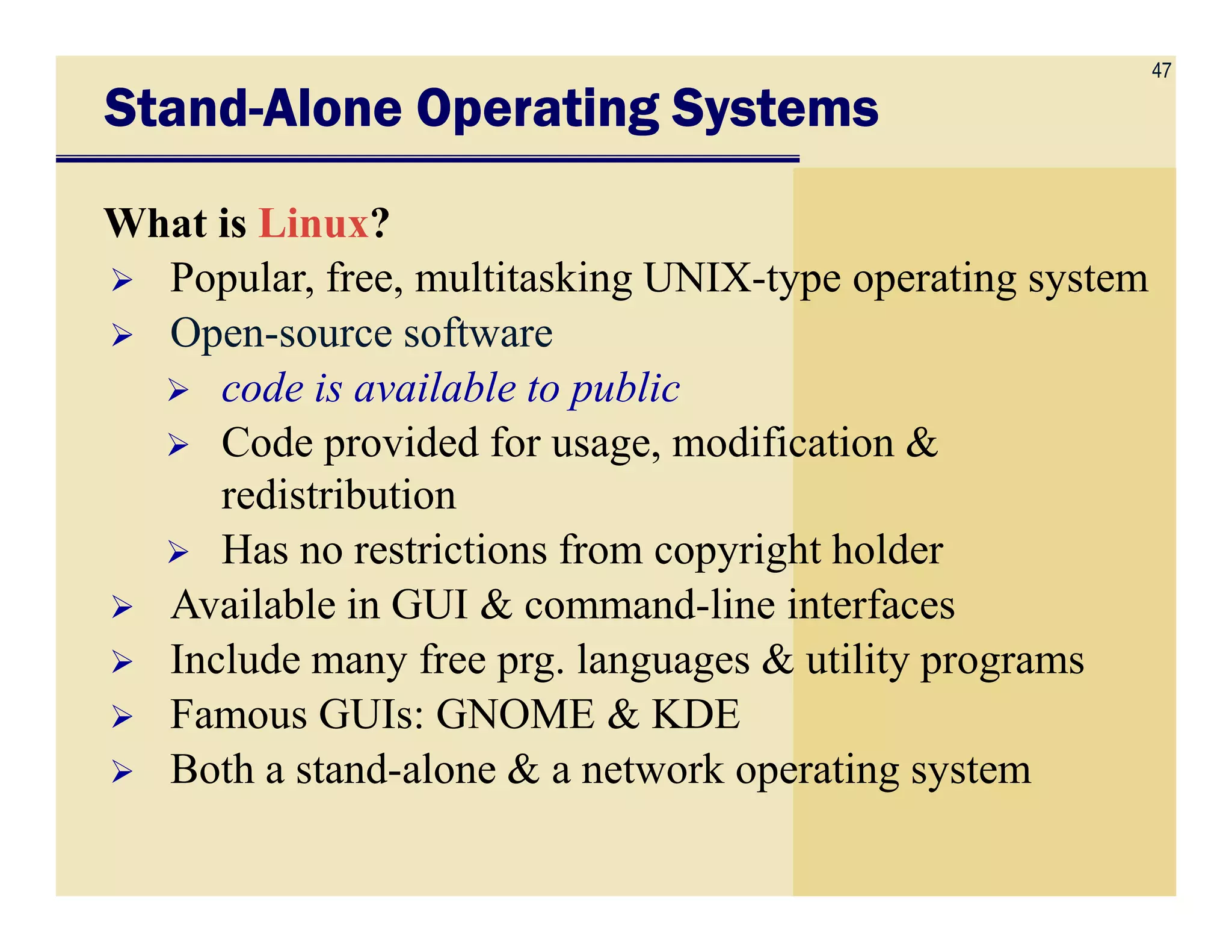 47
StandStandStandStand----Alone Operating SystemsAlone Operating SystemsAlone Operating SystemsAlone Operating Systems
What is Linux?
Popular, free, multitasking UNIX-type operating system
Open-source software
code is available to public
Code provided for usage, modification &
redistributionredistribution
Has no restrictions from copyright holder
Available in GUI & command-line interfaces
Include many free prg. languages & utility programs
Famous GUIs: GNOME & KDE
Both a stand-alone & a network operating system
 