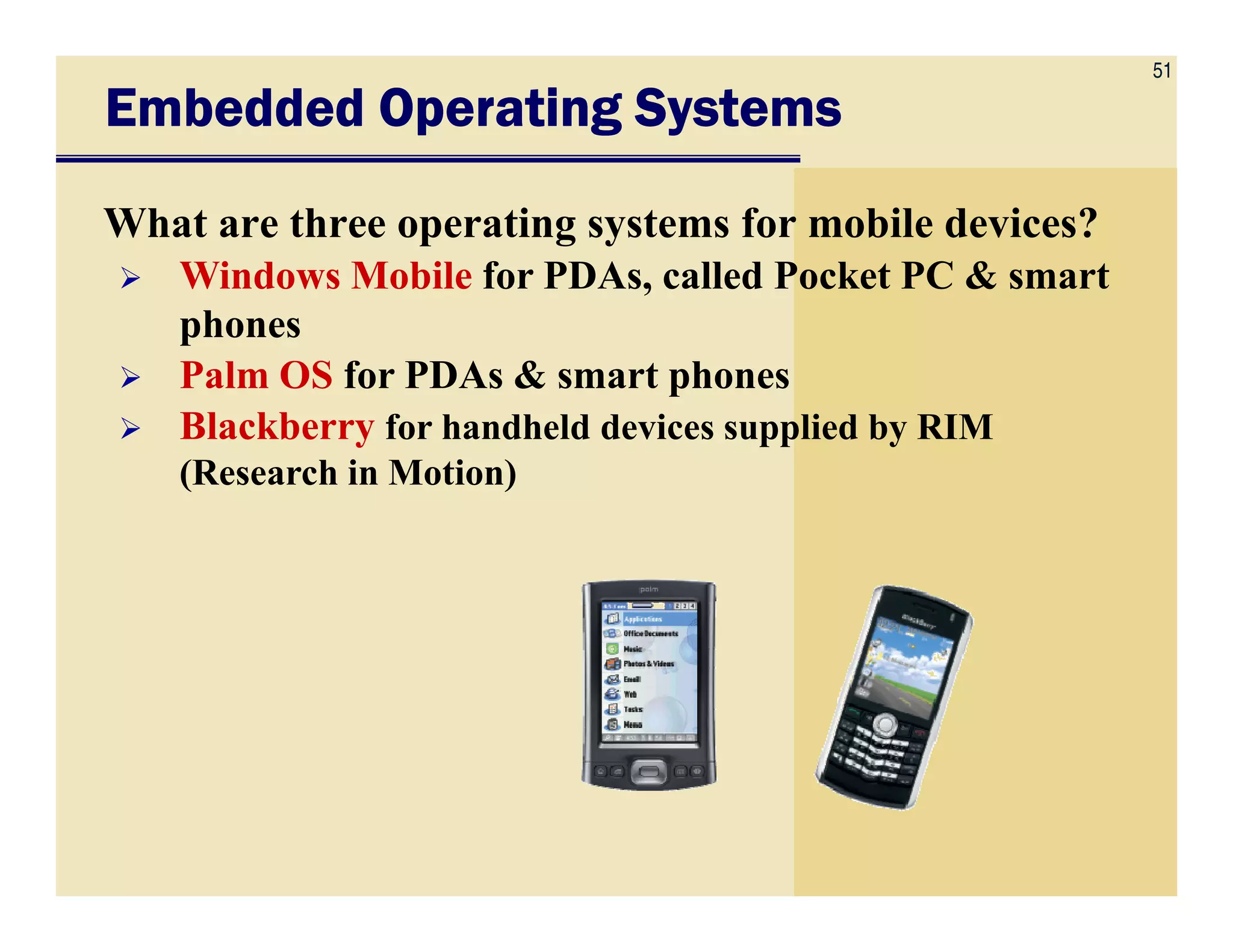 51
Embedded Operating SystemsEmbedded Operating SystemsEmbedded Operating SystemsEmbedded Operating Systems
What are three operating systems for mobile devices?
Windows Mobile for PDAs, called Pocket PC & smart
phones
Palm OS for PDAs & smart phones
Blackberry for handheld devices supplied by RIM
(Research in Motion)(Research in Motion)
 