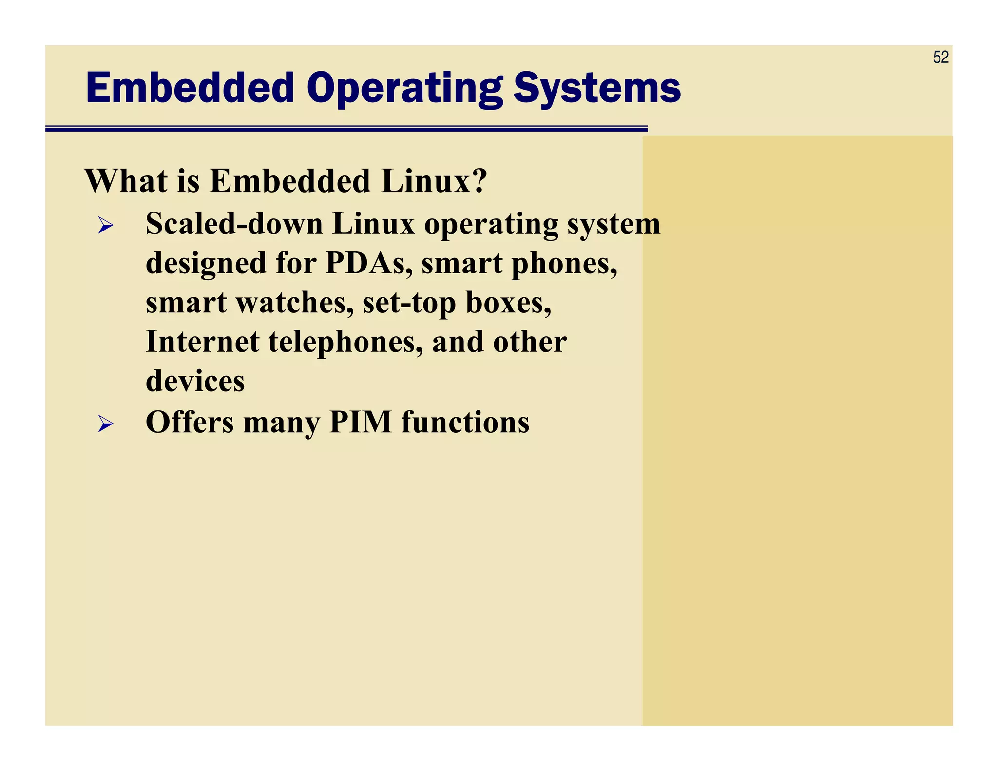 52
Embedded Operating SystemsEmbedded Operating SystemsEmbedded Operating SystemsEmbedded Operating Systems
What is Embedded Linux?
Scaled-down Linux operating system
designed for PDAs, smart phones,
smart watches, set-top boxes,
Internet telephones, and other
devicesdevices
Offers many PIM functions
 