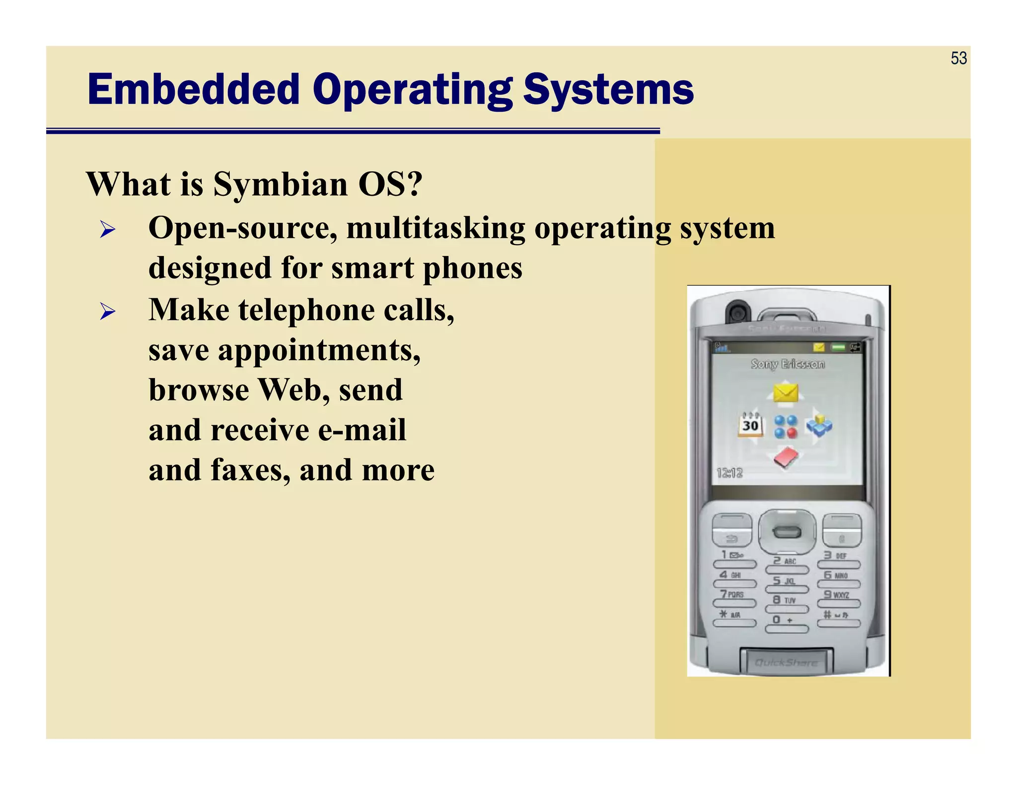 53
Embedded Operating SystemsEmbedded Operating SystemsEmbedded Operating SystemsEmbedded Operating Systems
What is Symbian OS?
Open-source, multitasking operating system
designed for smart phones
Make telephone calls,
save appointments,
browse Web, sendbrowse Web, send
and receive e-mail
and faxes, and more
 