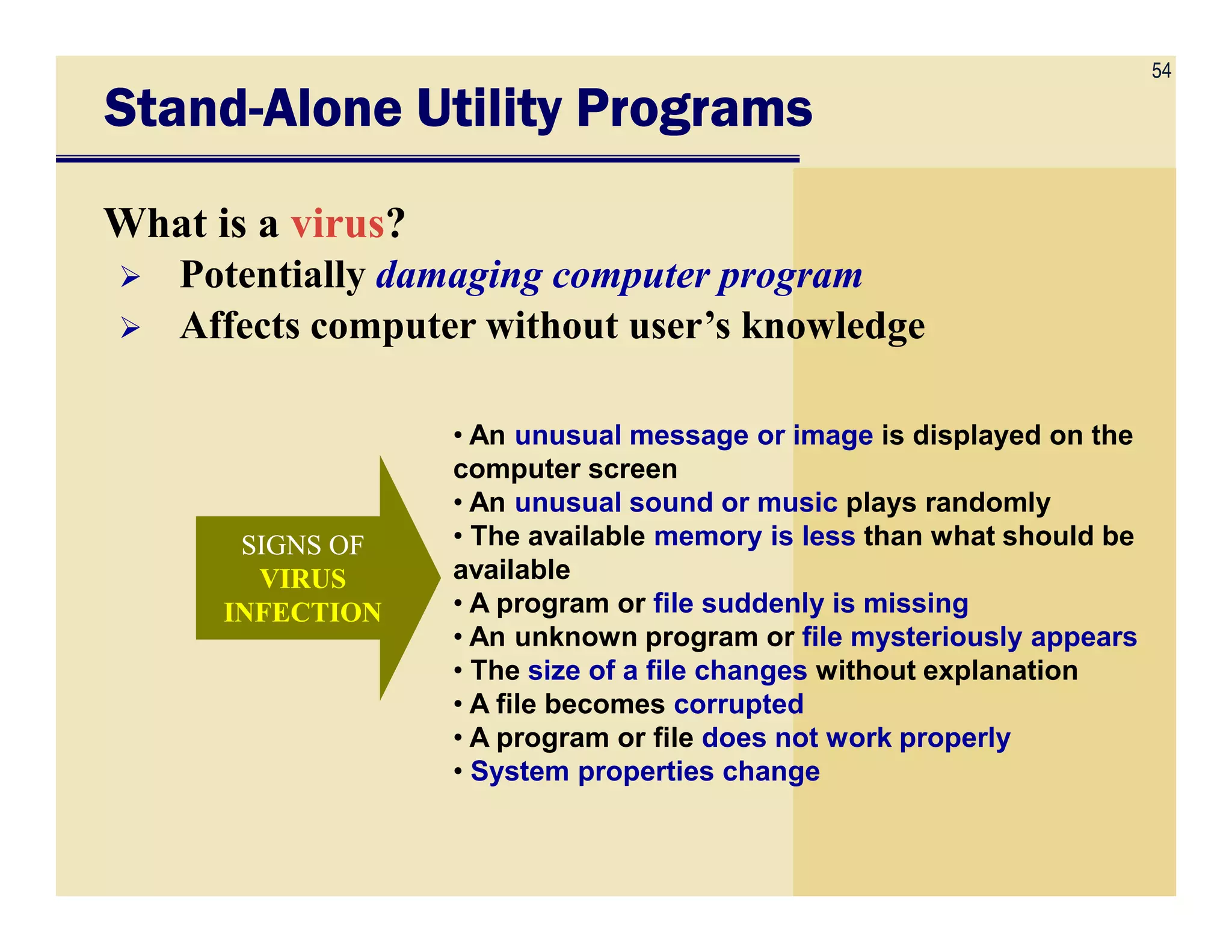 54
StandStandStandStand----Alone Utility ProgramsAlone Utility ProgramsAlone Utility ProgramsAlone Utility Programs
What is a virus?
Potentially damaging computer program
Affects computer without user’s knowledge
• An unusual message or image is displayed on the
computer screen
SIGNS OFSIGNS OF
VIRUSVIRUS
INFECTIONINFECTION
computer screen
• An unusual sound or music plays randomly
• The available memory is less than what should be
available
• A program or file suddenly is missing
• An unknown program or file mysteriously appears
• The size of a file changes without explanation
• A file becomes corrupted
• A program or file does not work properly
• System properties change
 