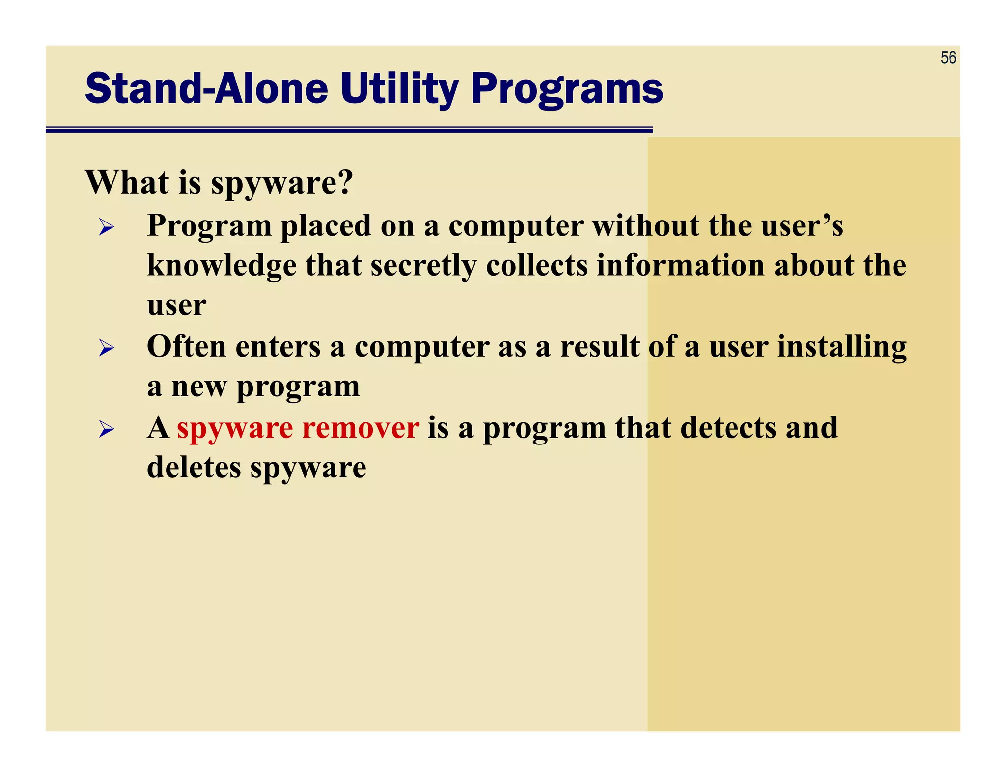 56
StandStandStandStand----Alone Utility ProgramsAlone Utility ProgramsAlone Utility ProgramsAlone Utility Programs
What is spyware?
Program placed on a computer without the user’s
knowledge that secretly collects information about the
user
Often enters a computer as a result of a user installing
a new programa new program
A spyware remover is a program that detects and
deletes spyware
 