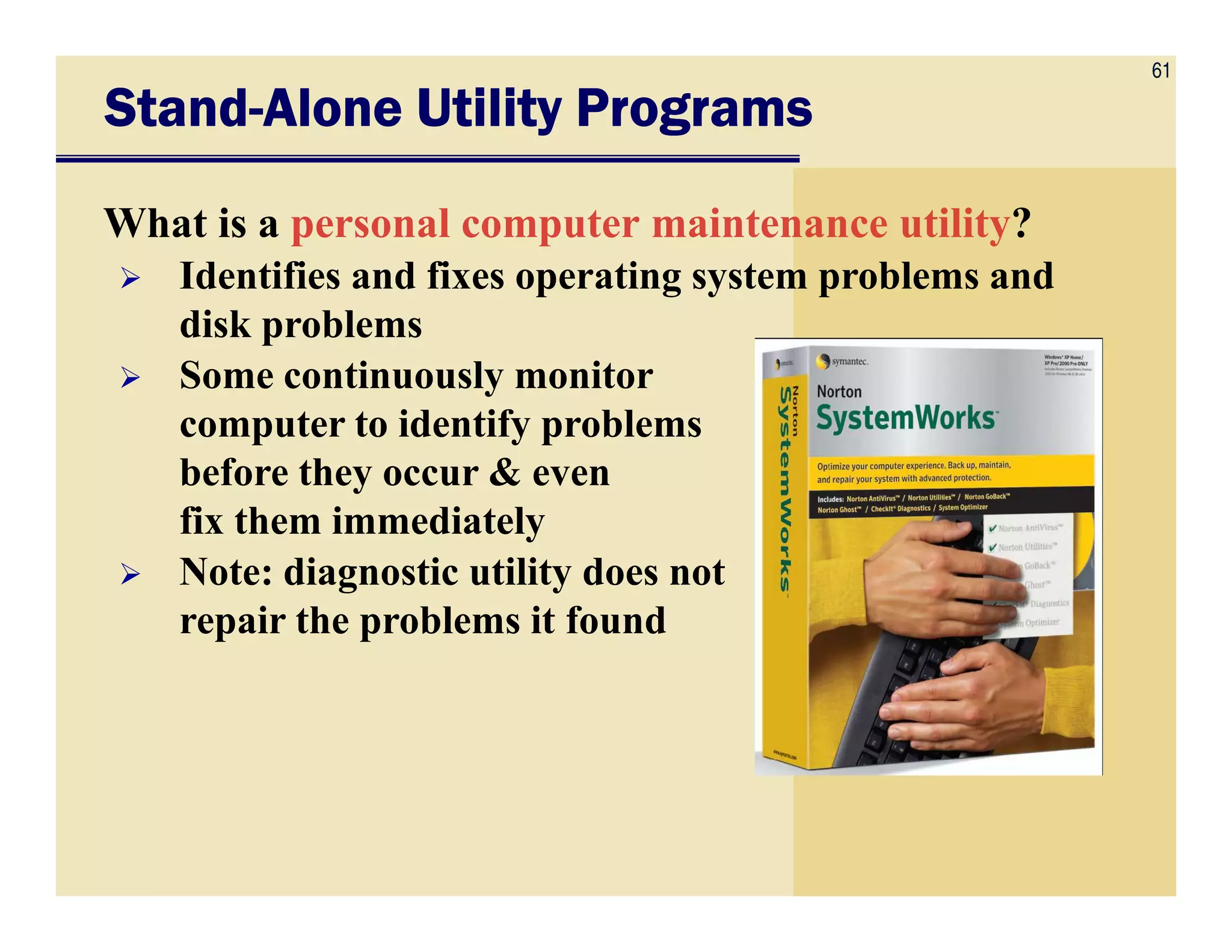 61
StandStandStandStand----Alone Utility ProgramsAlone Utility ProgramsAlone Utility ProgramsAlone Utility Programs
What is a personal computer maintenance utility?
Identifies and fixes operating system problems and
disk problems
Some continuously monitor
computer to identify problems
before they occur & evenbefore they occur & even
fix them immediately
Note: diagnostic utility does not
repair the problems it found
 