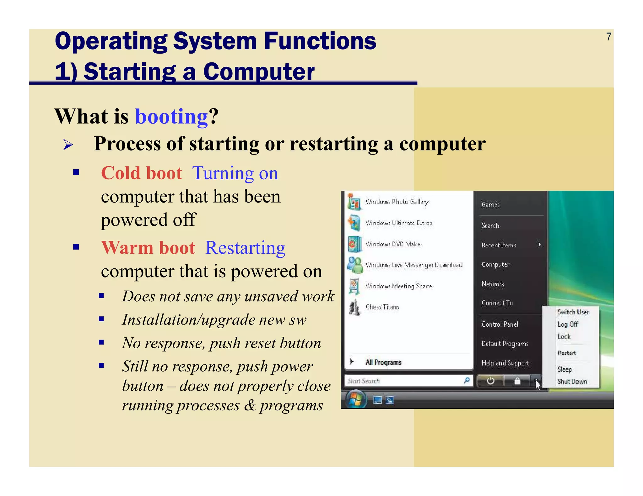 7
Operating System FunctionsOperating System FunctionsOperating System FunctionsOperating System Functions
1) Starting a Computer
What is booting?
Cold boot Turning on
computer that has been
powered off
Warm boot Restarting
Process of starting or restarting a computer
Warm boot Restarting
computer that is powered on
Does not save any unsaved work
Installation/upgrade new sw
No response, push reset button
Still no response, push power
button – does not properly close
running processes & programs
 