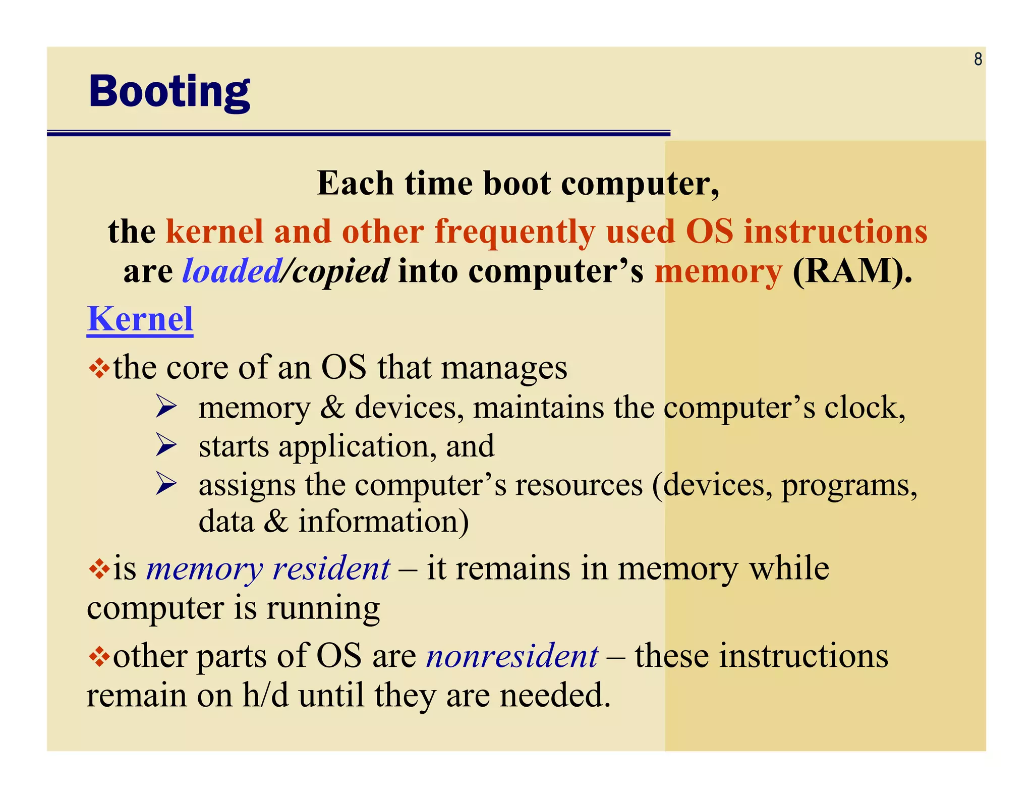 8
BootingBootingBootingBooting
Each time boot computer,
the kernel and other frequently used OS instructions
are loaded/copied into computer’s memory (RAM).
Kernel
the core of an OS that manages
memory & devices, maintains the computer’s clock,memory & devices, maintains the computer’s clock,
starts application, and
assigns the computer’s resources (devices, programs,
data & information)
is memory resident – it remains in memory while
computer is running
other parts of OS are nonresident – these instructions
remain on h/d until they are needed.
 