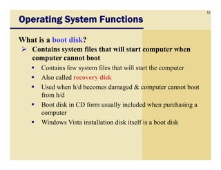 10
Operating System FunctionsOperating System FunctionsOperating System FunctionsOperating System Functions
What is a boot disk?
Contains system files that will start computer when
computer cannot boot
Contains few system files that will start the computer
Also called recovery disk
Used when h/d becomes damaged & computer cannot bootUsed when h/d becomes damaged & computer cannot boot
from h/d
Boot disk in CD form usually included when purchasing a
computer
Windows Vista installation disk itself is a boot disk
 
