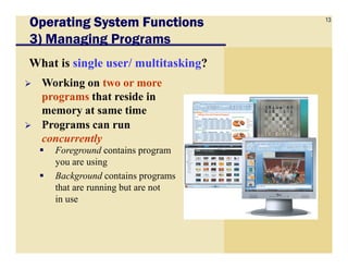 13
Operating System FunctionsOperating System FunctionsOperating System FunctionsOperating System Functions
3) Managing Programs
What is single user/ multitasking?
Working on two or more
programs that reside in
memory at same time
Programs can run
concurrently
Foreground contains program
you are using
Background contains programs
that are running but are not
in use
concurrently
 