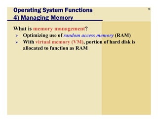 16
Operating System FunctionsOperating System FunctionsOperating System FunctionsOperating System Functions
4) Managing Memory
What is memory management?
Optimizing use of random access memory (RAM)
With virtual memory (VM), portion of hard disk is
allocated to function as RAM
 