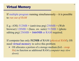17
Virtual MemoryVirtual MemoryVirtual MemoryVirtual Memory
If multiple program running simultaneously – it is possible
to run out of RAM
E.g.: (OS) 512MB + (antivirus prg) 256MB + (Web
browser) 128MB + (buss. sw. suite) 512MB + (photobrowser) 128MB + (buss. sw. suite) 512MB + (photo
editing prg) 256MB = 1664MB or RAM required.
If computer has only 512MB of RAM (physical RAM), OS
need virtual memory to solve this problem
OS allocates a portion of a storage medium (h/d – swap
file) to function as additional RAM (computer may slow
down)
 