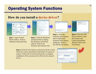 23
Operating System FunctionsOperating System FunctionsOperating System FunctionsOperating System Functions
How do you install a device driver?
Step 1. Open Control Step 2. Click the Hardware
Step 3. Click the
Scanners and Cameras
Step 4. Click the Add
Device button to start
Step 1. Open Control
Panel window. Point to
Hardware and Sound link.
Step 2. Click the Hardware
and Sound link to display
the Hardware and Sound
options. Point to the
Scanners and Cameras link.
Scanners and Cameras
link to display the
Scanners and Cameras
dialog box. Point to
the Add Device button.
Device button to start
the Scanner and
Camera Installation
Wizard. Point to the
Next button.
Step 5. Click the Next button to proceed with the wizard.
Select the correct manufacturer and model of scanner or
camera. Follow the on-screen instructions to complete
installation of the necessary driver files for the selected
device.
 