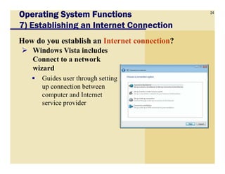 24
Operating System FunctionsOperating System FunctionsOperating System FunctionsOperating System Functions
7) Establishing an Internet Connection
How do you establish an Internet connection?
Windows Vista includes
Connect to a network
wizard
Guides user through setting
up connection betweenup connection between
computer and Internet
service provider
 