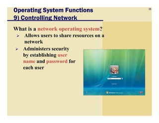 26
Operating System FunctionsOperating System FunctionsOperating System FunctionsOperating System Functions
9) Controlling Network
What is a network operating system?
Allows users to share resources on a
network
Administers security
by establishing user
name and password forname and password for
each user
 