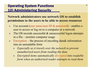 27
Operating System FunctionsOperating System FunctionsOperating System FunctionsOperating System Functions
10) Administering Security
Network administrators use network OS to establish
permissions to the users to be able to access resources
Use account (user name/user ID & password) – enables a
user to access or log on to a computer or a network
The OS records successful & unsuccessful logon attempts
in a file – monitor computer usagein a file – monitor computer usage
Encryption – the process of encoding data& information
into an unreadable form
Especially as it travels over the network to prevent
unauthorized users from reading the data
Encrypted items automatically decrypted into readable
form when an authorized reader attempts to read them
 