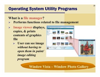 29
Operating System Utility ProgramsOperating System Utility ProgramsOperating System Utility ProgramsOperating System Utility Programs
What is a file manager?
Performs functions related to file management
Image viewer displays,
copies, & prints
contents of graphics
filefile
User can see image
without having to
open them in paint/
image editing
program
Window VistaWindow Vista –– Window Photo GalleryWindow Photo Gallery
 