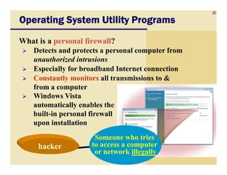 30
Operating System Utility ProgramsOperating System Utility ProgramsOperating System Utility ProgramsOperating System Utility Programs
What is a personal firewall?
Detects and protects a personal computer from
unauthorized intrusions
Especially for broadband Internet connection
Constantly monitors all transmissions to &
from a computerfrom a computer
Windows Vista
automatically enables the
built-in personal firewall
upon installation
Someone who tries
to access a computer
or network illegally
hackerhacker
 