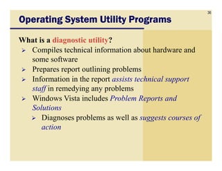 36
Operating System Utility ProgramsOperating System Utility ProgramsOperating System Utility ProgramsOperating System Utility Programs
What is a diagnostic utility?
Compiles technical information about hardware and
some software
Prepares report outlining problems
Information in the report assists technical support
staff in remedying any problemsstaff in remedying any problems
Windows Vista includes Problem Reports and
Solutions
Diagnoses problems as well as suggests courses of
action
 