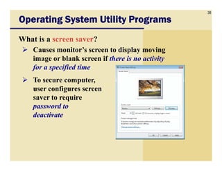 38
Operating System Utility ProgramsOperating System Utility ProgramsOperating System Utility ProgramsOperating System Utility Programs
What is a screen saver?
Causes monitor’s screen to display moving
image or blank screen if there is no activity
for a specified time
To secure computer,
user configures screenuser configures screen
saver to require
password to
deactivate
 