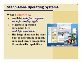 45
StandStandStandStand----Alone Operating SystemsAlone Operating SystemsAlone Operating SystemsAlone Operating Systems
What is Mac OS X?
Available only for computers
manufactured by Apple
Macintosh operating
system has been
model for most GUIsmodel for most GUIs
Has large photo-quality icons,
built-in networking support,
enhanced speech recognition
& multimedia capabilities
 