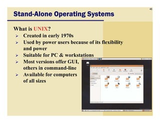 46
StandStandStandStand----Alone Operating SystemsAlone Operating SystemsAlone Operating SystemsAlone Operating Systems
What is UNIX?
Created in early 1970s
Used by power users because of its flexibility
and power
Suitable for PC & workstations
Most versions offer GUI,Most versions offer GUI,
others in command-line
Available for computers
of all sizes
 