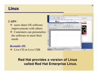 48
LinuxLinuxLinuxLinux
2 ADV:
users share OS software
improvements with others
Customers can personalize
the software to meet their
needs
Red Hat provides a version of Linux
called Red Hat Enterprise Linux.
needs
Bootable OS:
Live CD or Live USB
 