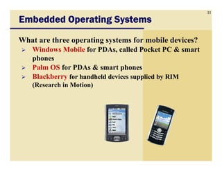 51
Embedded Operating SystemsEmbedded Operating SystemsEmbedded Operating SystemsEmbedded Operating Systems
What are three operating systems for mobile devices?
Windows Mobile for PDAs, called Pocket PC & smart
phones
Palm OS for PDAs & smart phones
Blackberry for handheld devices supplied by RIM
(Research in Motion)(Research in Motion)
 