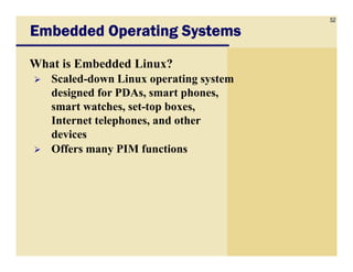 52
Embedded Operating SystemsEmbedded Operating SystemsEmbedded Operating SystemsEmbedded Operating Systems
What is Embedded Linux?
Scaled-down Linux operating system
designed for PDAs, smart phones,
smart watches, set-top boxes,
Internet telephones, and other
devicesdevices
Offers many PIM functions
 