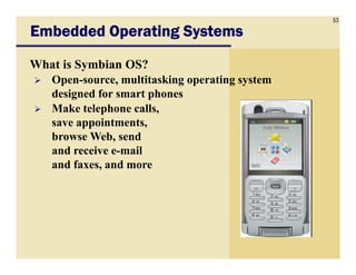 53
Embedded Operating SystemsEmbedded Operating SystemsEmbedded Operating SystemsEmbedded Operating Systems
What is Symbian OS?
Open-source, multitasking operating system
designed for smart phones
Make telephone calls,
save appointments,
browse Web, sendbrowse Web, send
and receive e-mail
and faxes, and more
 